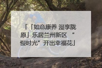 「如意康养 漫享陇原」乐居兰州新区 “慢时光”开出幸福花