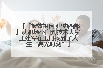 「报效祖国 建功西部」从职场小白到技术大拿 王建军在玉门找到了人生“高光时刻”