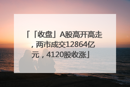 「收盘」A股高开高走，两市成交12864亿元，4120股收涨