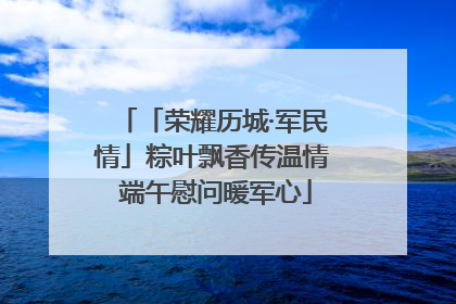 「荣耀历城·军民情」粽叶飘香传温情 端午慰问暖军心