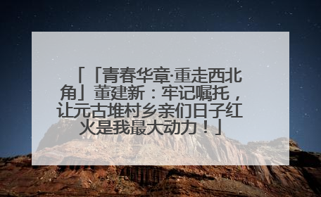 「青春华章·重走西北角」董建新：牢记嘱托，让元古堆村乡亲们日子红火是我最大动力！