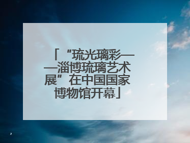 “琉光璃彩——淄博琉璃艺术展”在中国国家博物馆开幕