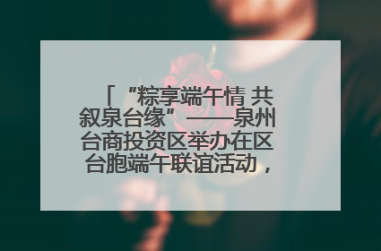 “粽享端午情 共叙泉台缘”——泉州台商投资区举办在区台胞端午联谊活动，共话同源深情