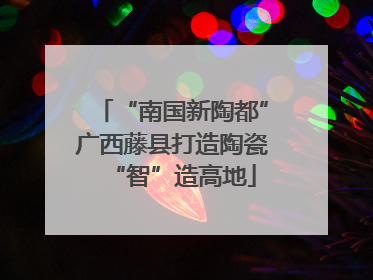 “南国新陶都”广西藤县打造陶瓷“智”造高地