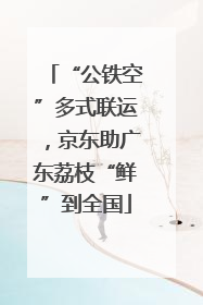 “公铁空”多式联运，京东助广东荔枝“鲜”到全国
