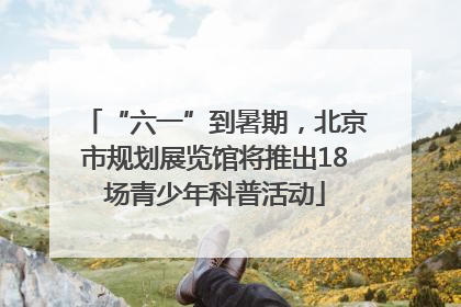 “六一”到暑期，北京市规划展览馆将推出18场青少年科普活动