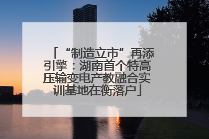 “制造立市”再添引擎：湖南首个特高压输变电产教融合实训基地在衡落户