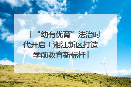 “幼有优育”法治时代开启！湘江新区打造学前教育新标杆