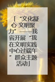 “文化凝心 文明聚力”——我省开展“我在文明实践中心过端午”群众主题活动