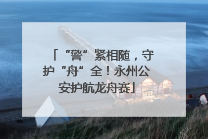 “警”紧相随，守护“舟”全！永州公安护航龙舟赛