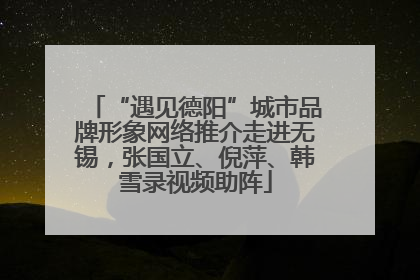 “遇见德阳”城市品牌形象网络推介走进无锡，张国立、倪萍、韩雪录视频助阵