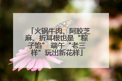 火锅牛肉、阿胶芝麻、折耳根也是“粽子馅” 端午“老三样”玩出新花样