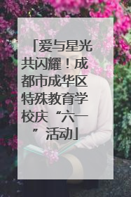 爱与星光共闪耀！成都市成华区特殊教育学校庆“六一”活动