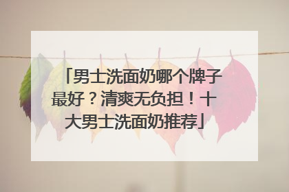 男士洗面奶哪个牌子最好？清爽无负担！十大男士洗面奶推荐