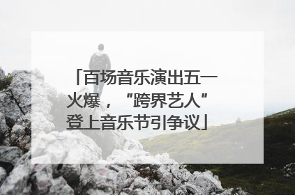 百场音乐演出五一火爆，“跨界艺人”登上音乐节引争议