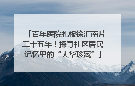 百年医院扎根徐汇南片二十五年！探寻社区居民记忆里的“大华珍藏”