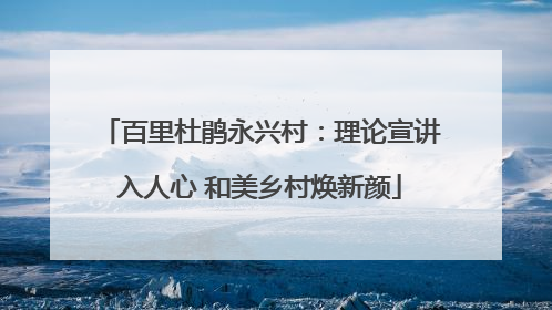 百里杜鹃永兴村：理论宣讲入人心 和美乡村焕新颜