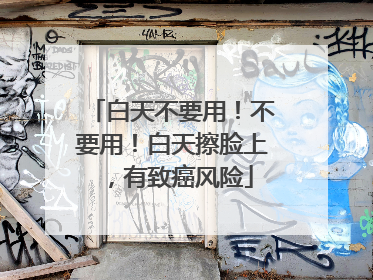 白天不要用！不要用！白天擦脸上，有致癌风险