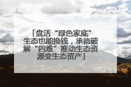 盘活“绿色家底” 生态也能换钱，承德破解“四难”推动生态资源变生态资产