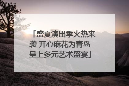 盛夏演出季火热来袭 开心麻花为青岛呈上多元艺术盛宴