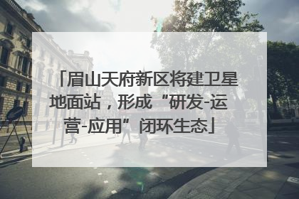 眉山天府新区将建卫星地面站，形成“研发-运营-应用”闭环生态