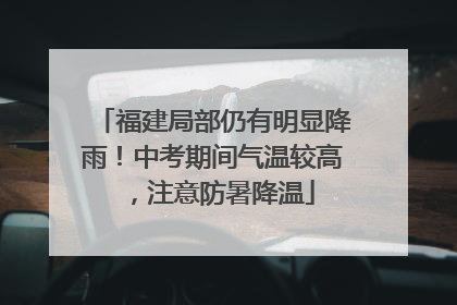 福建局部仍有明显降雨！中考期间气温较高，注意防暑降温