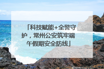 科技赋能+全警守护，常州公安筑牢端午假期安全防线