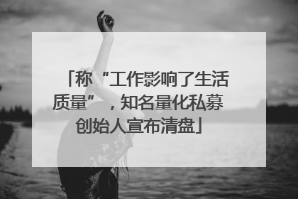 称“工作影响了生活质量”，知名量化私募创始人宣布清盘