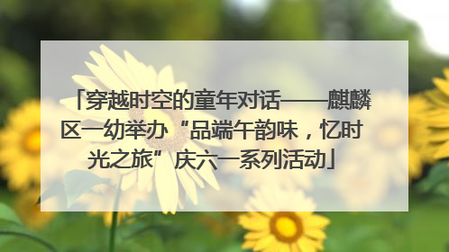 穿越时空的童年对话——麒麟区一幼举办“品端午韵味，忆时光之旅”庆六一系列活动
