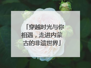 穿越时光与你相遇，走进内蒙古的非遗世界