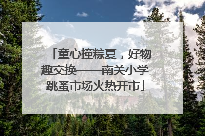 童心撞粽夏，好物趣交换——南关小学跳蚤市场火热开市