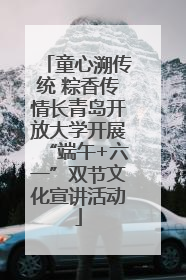 童心溯传统 粽香传情长青岛开放大学开展“端午+六一”双节文化宣讲活动