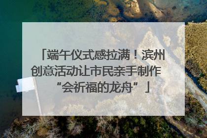 端午仪式感拉满！滨州创意活动让市民亲手制作“会祈福的龙舟”