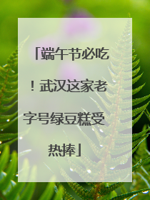端午节必吃！武汉这家老字号绿豆糕受热捧