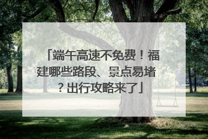 端午高速不免费！福建哪些路段、景点易堵？出行攻略来了