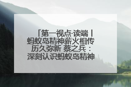 第一视点·读端丨蚂蚁岛精神薪火相传历久弥新 蔡之兵：深刻认识蚂蚁岛精神的“精气神”