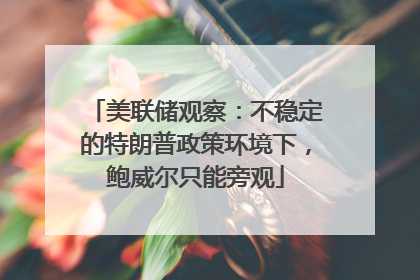 美联储观察：不稳定的特朗普政策环境下，鲍威尔只能旁观