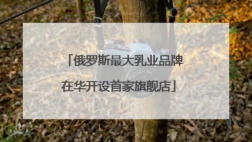 俄罗斯最大乳业品牌在华开设首家旗舰店