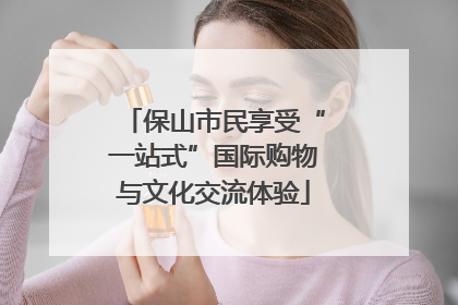 保山市民享受“一站式”国际购物与文化交流体验
