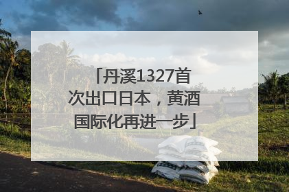 丹溪1327首次出口日本，黄酒国际化再进一步