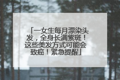 一女生每月漂染头发，全身长满紫斑！这些美发方式可能会致癌！紧急提醒