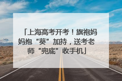 上海高考开考！旗袍妈妈抱“葵”加持，送考老师“兜底”收手机