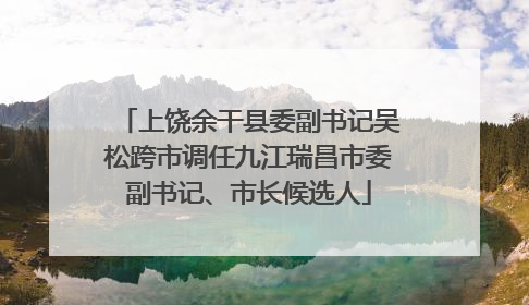 上饶余干县委副书记吴松跨市调任九江瑞昌市委副书记、市长候选人