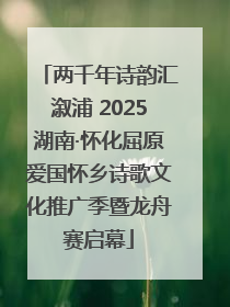两千年诗韵汇溆浦 2025湖南·怀化屈原爱国怀乡诗歌文化推广季暨龙舟赛启幕