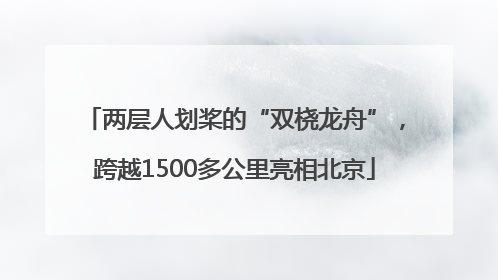 两层人划桨的“双桡龙舟”，跨越1500多公里亮相北京