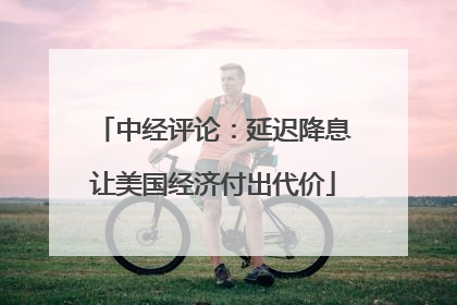 中经评论：延迟降息让美国经济付出代价