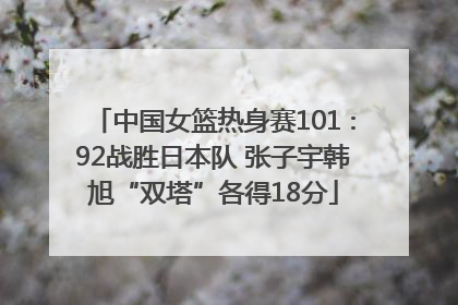 中国女篮热身赛101∶92战胜日本队 张子宇韩旭“双塔”各得18分