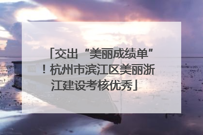 交出“美丽成绩单”！杭州市滨江区美丽浙江建设考核优秀