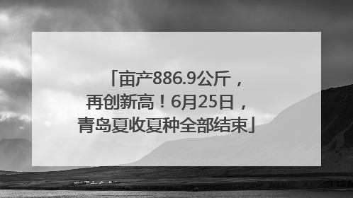 亩产886.9公斤，再创新高！6月25日，青岛夏收夏种全部结束