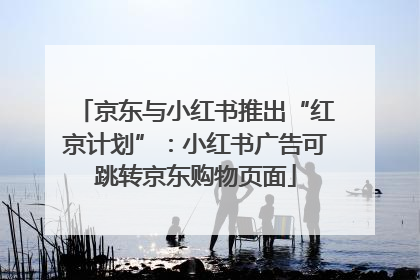 京东与小红书推出“红京计划”：小红书广告可跳转京东购物页面